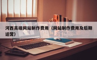 神农架河西高端网站制作费用（网站制作费用及后期运营）