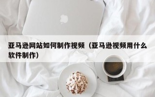 神农架亚马逊网站如何制作视频（亚马逊视频用什么软件制作）